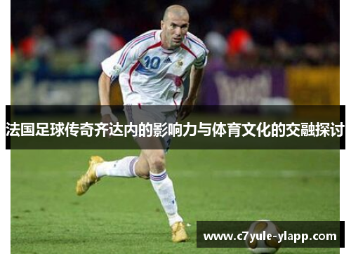 法国足球传奇齐达内的影响力与体育文化的交融探讨